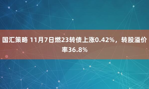国汇策略 11月7日燃23转债上涨0.42%，转股溢价率36.8%