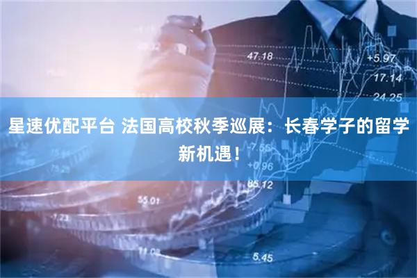 星速优配平台 法国高校秋季巡展：长春学子的留学新机遇！