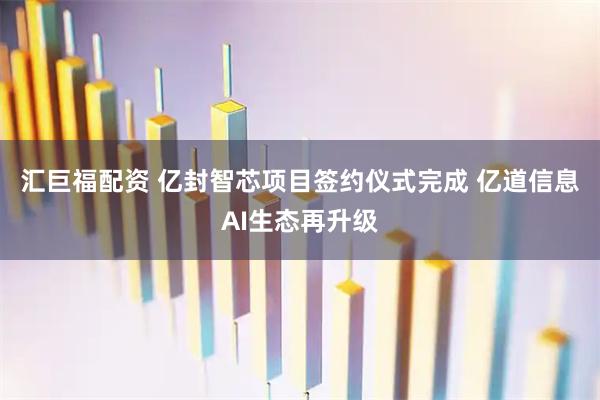 汇巨福配资 亿封智芯项目签约仪式完成 亿道信息AI生态再升级