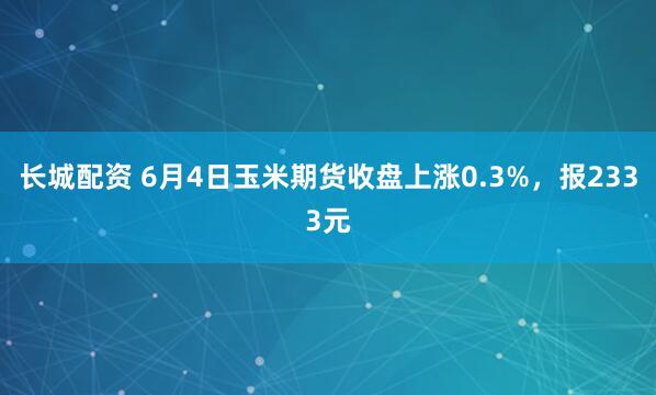 长城配资 6月4日玉米期货收盘上涨0.3%，报2333元