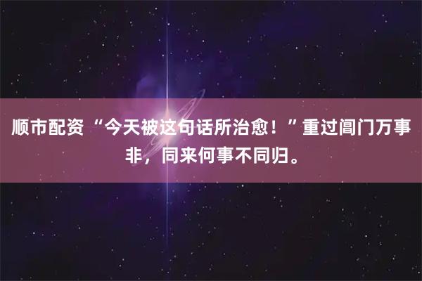 顺市配资 “今天被这句话所治愈！”重过阊门万事非，同来何事不同归。