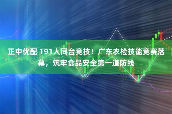 正中优配 191人同台竞技！广东农检技能竞赛落幕，筑牢食品安全第一道防线