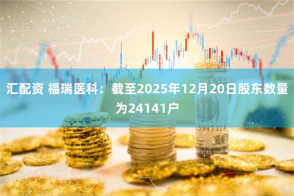 汇配资 福瑞医科：截至2025年12月20日股东数量为24141户
