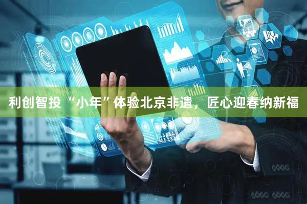利创智投 “小年”体验北京非遗，匠心迎春纳新福
