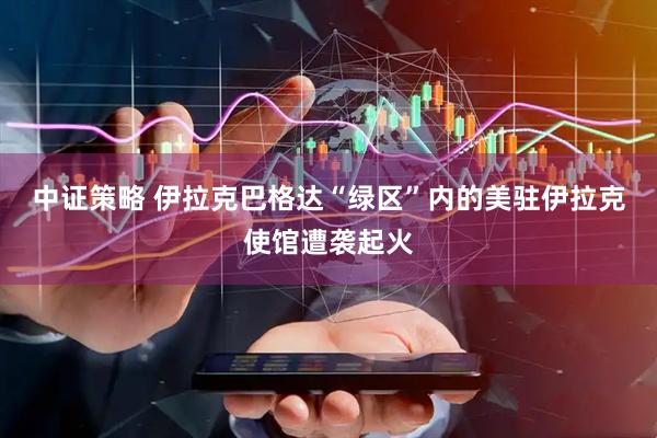 中证策略 伊拉克巴格达“绿区”内的美驻伊拉克使馆遭袭起火