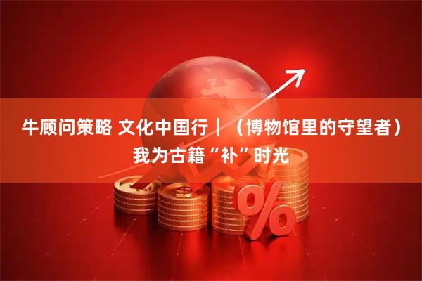 牛顾问策略 文化中国行｜（博物馆里的守望者）我为古籍“补”时光