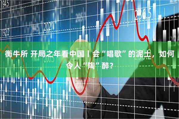 衡牛所 开局之年看中国丨会“唱歌”的泥土，如何令人“陶”醉？