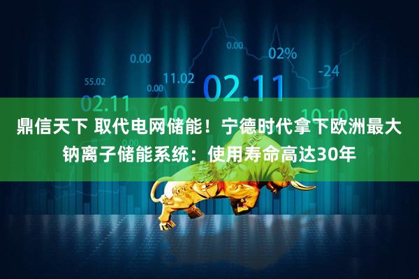 鼎信天下 取代电网储能！宁德时代拿下欧洲最大钠离子储能系统：使用寿命高达30年