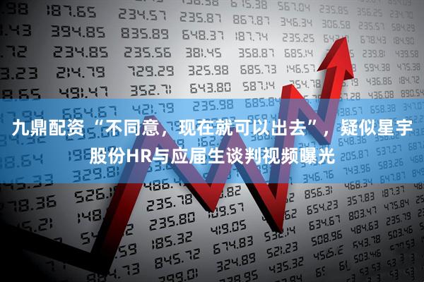 九鼎配资 “不同意，现在就可以出去”，疑似星宇股份HR与应届生谈判视频曝光